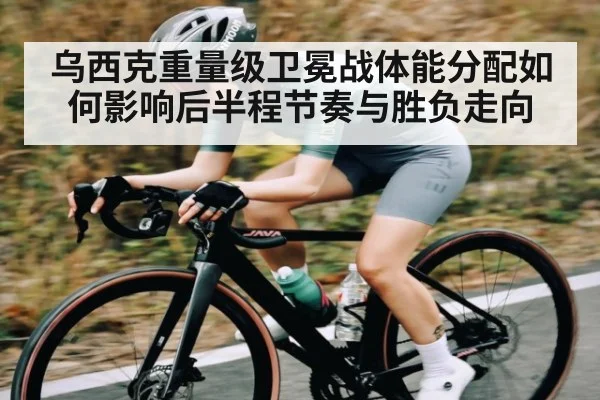 乌西克重量级卫冕战体能分配如何影响后半程节奏与胜负走向